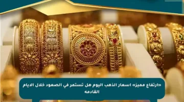 «ارتفاع مميز» أسعار الذهب اليوم هل تستمر في الصعود خلال الأيام القادمة